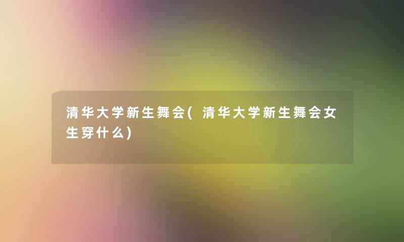 清华大学新生舞会(清华大学新生舞会女生穿什么)