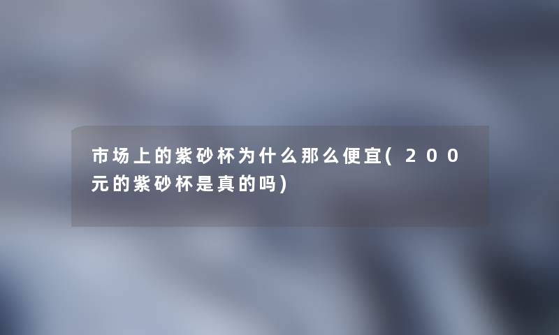 市场上的紫砂杯为什么那么便宜(200元的紫砂杯是真的吗)