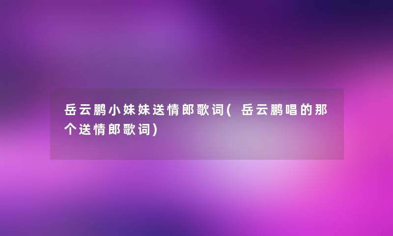 岳云鹏小妹妹送情郎歌词(岳云鹏唱的那个送情郎歌词)