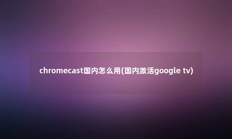 chromecast国内怎么用(国内激活google tv)