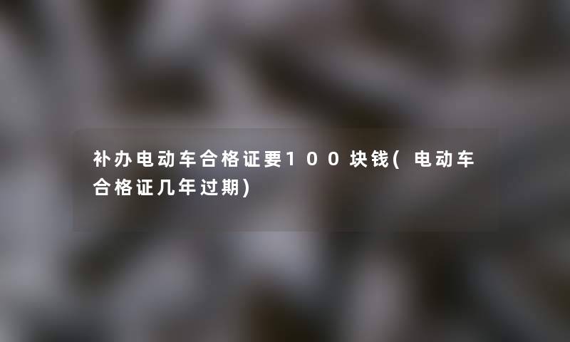 补办电动车合格证要100块钱(电动车合格证几年过期)