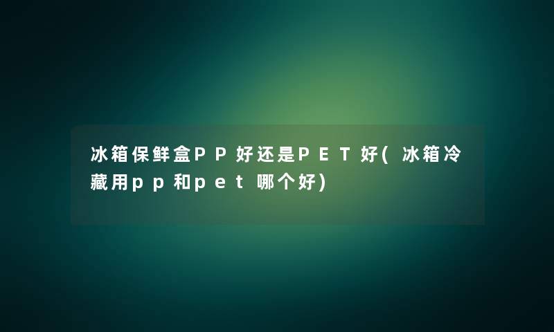 冰箱保鲜盒PP好还是PET好(冰箱冷藏用pp和pet哪个好)