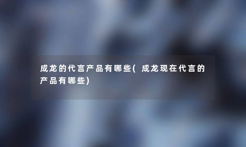 成龙的代言有哪些(成龙代言的有哪些)