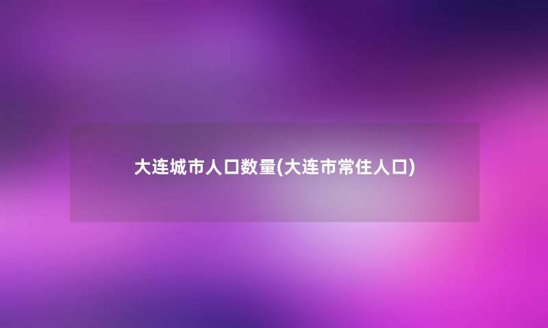 大连城市人口数量(大连市常住人口)