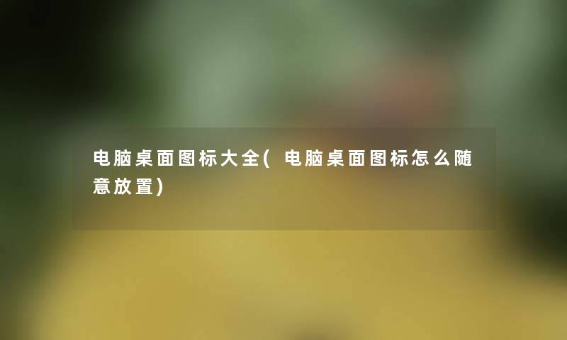 电脑桌面图标大全(电脑桌面图标怎么随意放置)