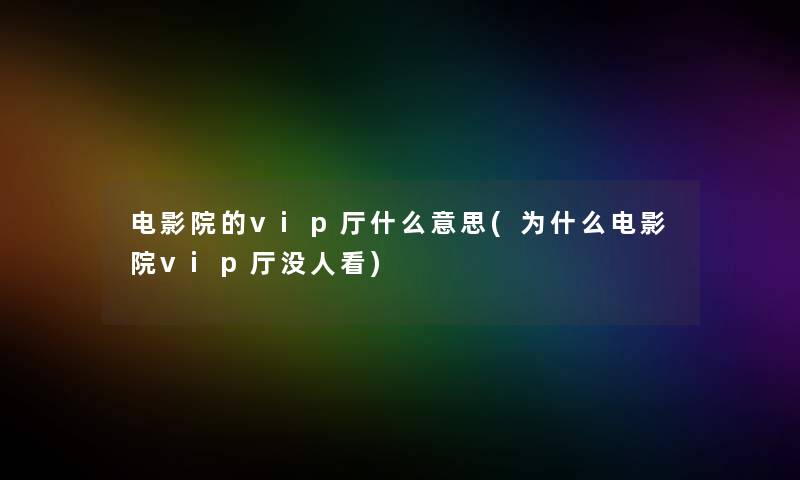 电影院的vip厅什么意思(为什么电影院vip厅没人看)