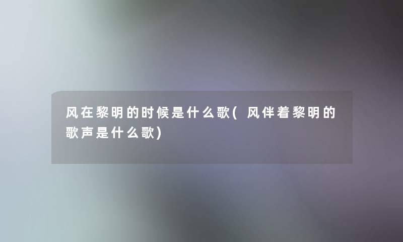 风在黎明的时候是什么歌(风伴着黎明的歌声是什么歌)