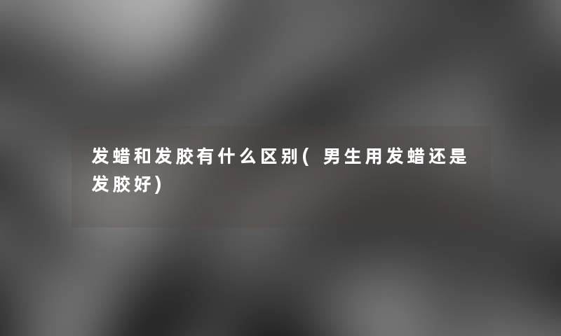 发蜡和发胶有什么区别(男生用发蜡还是发胶好)