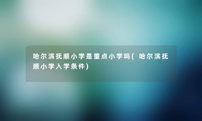 哈尔滨抚顺小学是重点小学吗(哈尔滨抚顺小学入学条件)