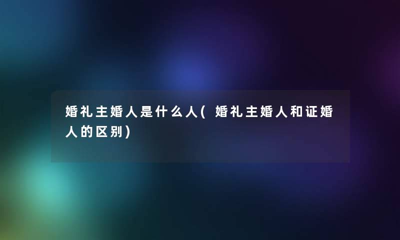 婚礼主婚人是什么人(婚礼主婚人和证婚人的区别)