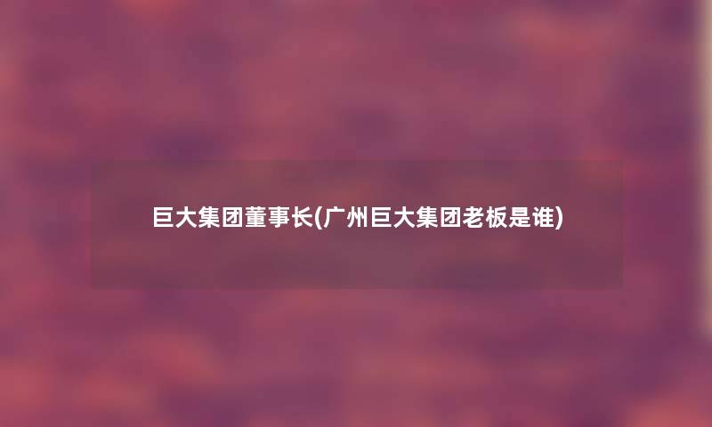 巨大集团董事长想象中哈(广州巨大集团老板是谁)