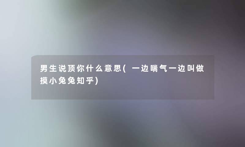 男生说顶你什么意思(一边喘气一边叫做摸小兔兔知乎)