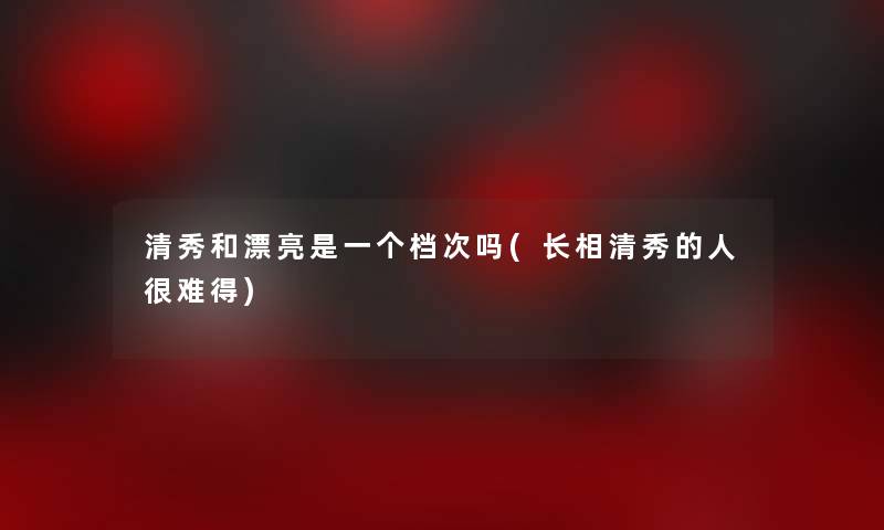 清秀和漂亮是一个档次吗(长相清秀的人很难得)