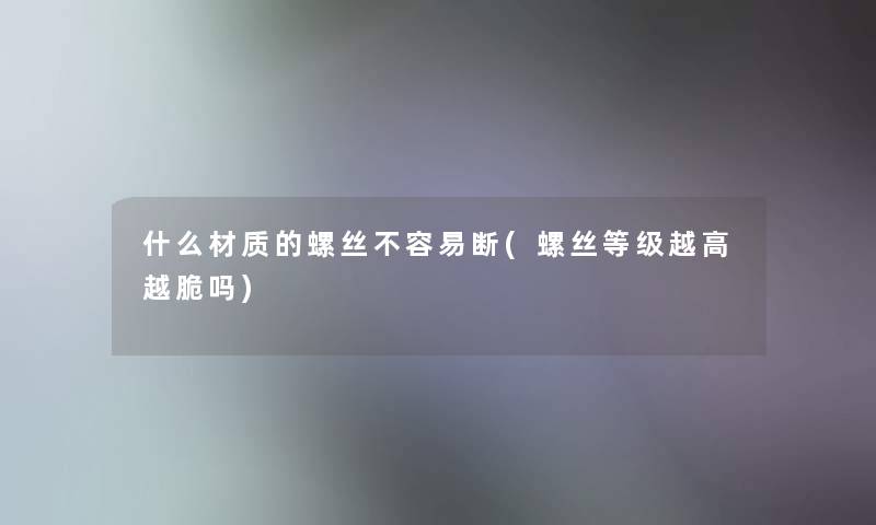 什么材质的螺丝不容易断(螺丝等级越高越脆吗)