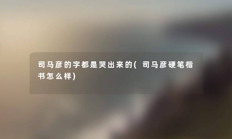 司马彦的字都是哭出来的(司马彦硬笔楷书怎么样)