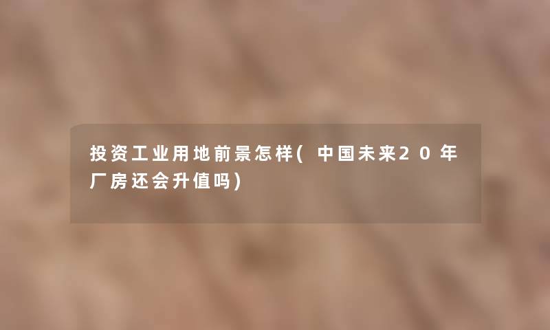 投资工业用地前景怎样(中国未来20年厂房还会升值吗)