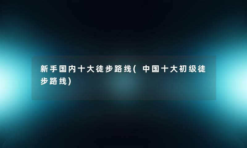 新手国内一些徒步路线(中国一些初级徒步路线)