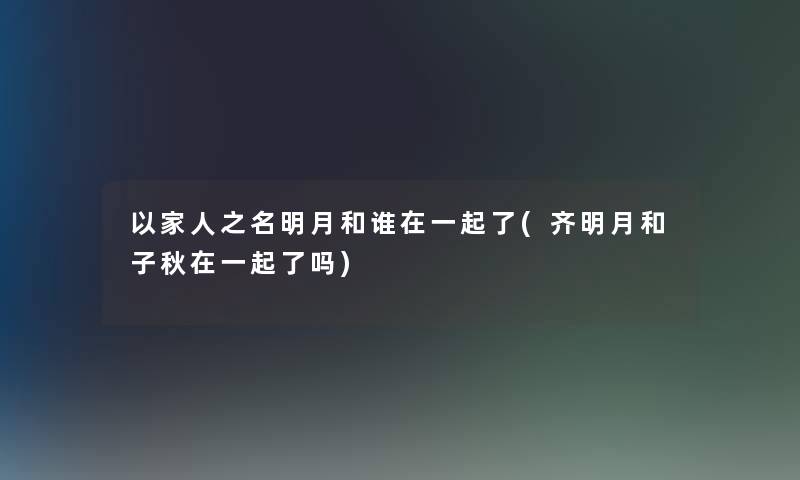 以家人之名明月和谁在一起了(齐明月和子秋在一起了吗)