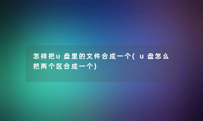 怎样把u盘里的文件合成一个(u盘怎么把两个区合成一个)