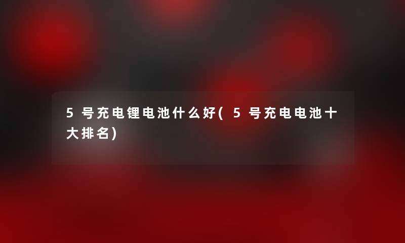 5号充电锂电池什么好(5号充电电池一些推荐)