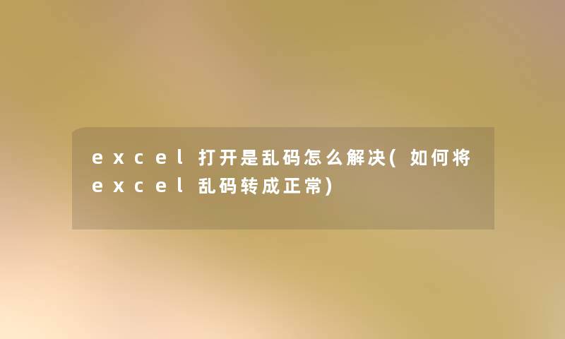 excel打开是乱码怎么解决(如何将excel乱码转成正常)