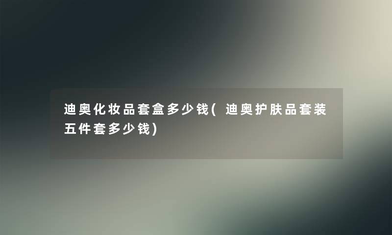 迪奥化妆品套盒多少钱(迪奥护肤品套装五件套多少钱)