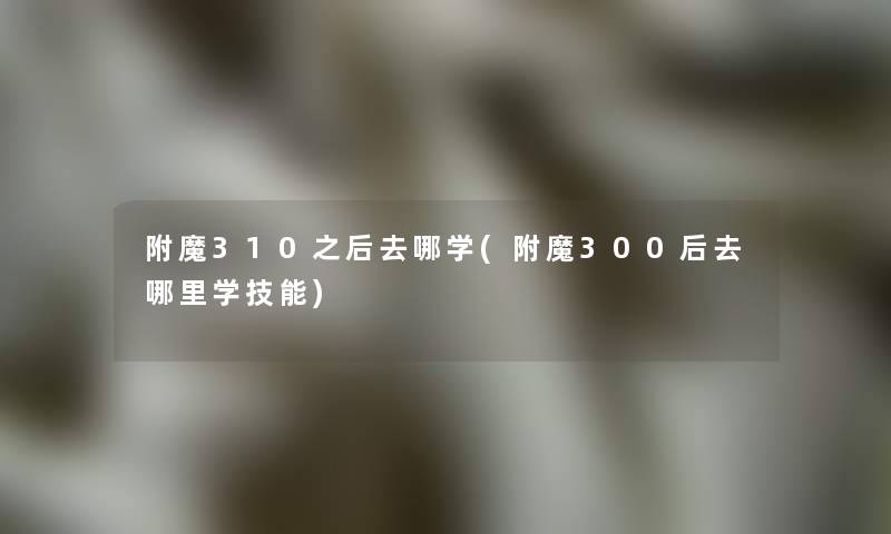 附魔310之后去哪学(附魔300后去哪里学技能)