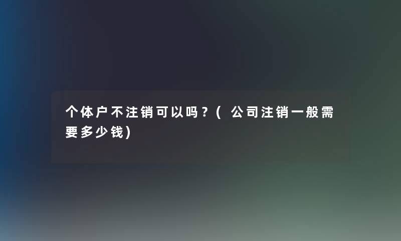 个体户不注销可以吗？(公司注销一般需要多少钱)