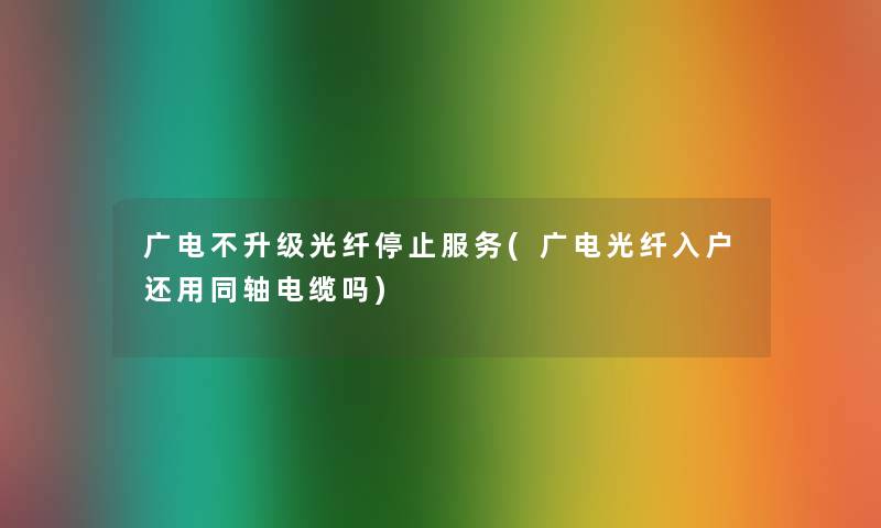 广电不升级光纤停止服务(广电光纤入户还用同轴电缆吗)