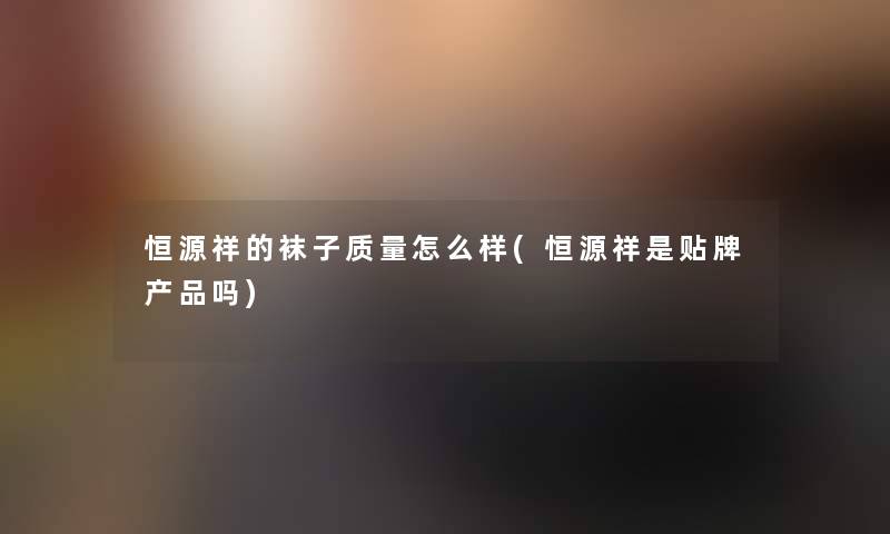 恒源祥的袜子质量怎么样(恒源祥是贴牌吗)