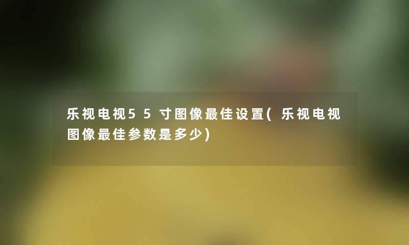 乐视电视55寸图像理想设置(乐视电视图像理想参数是多少)