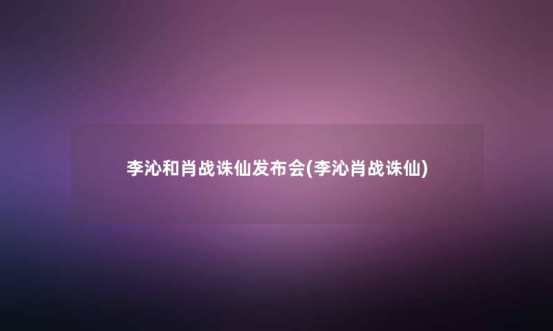 李沁和肖战诛仙发布会(李沁肖战诛仙)