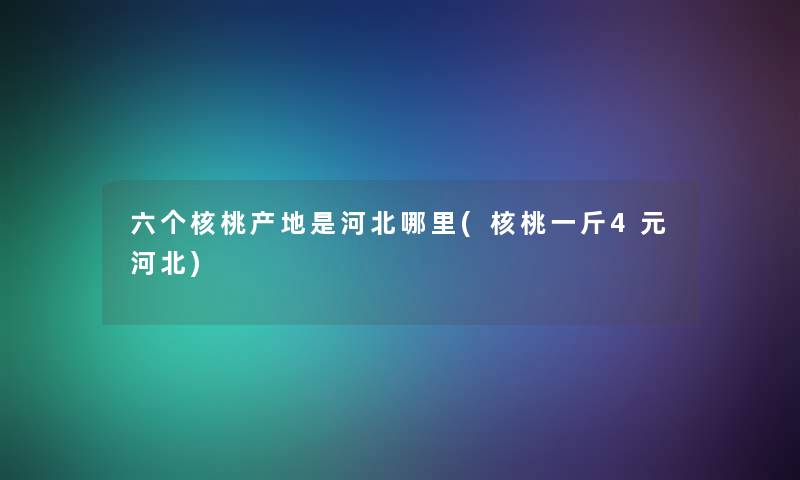 六个核桃产地是河北哪里(核桃一斤4元河北)