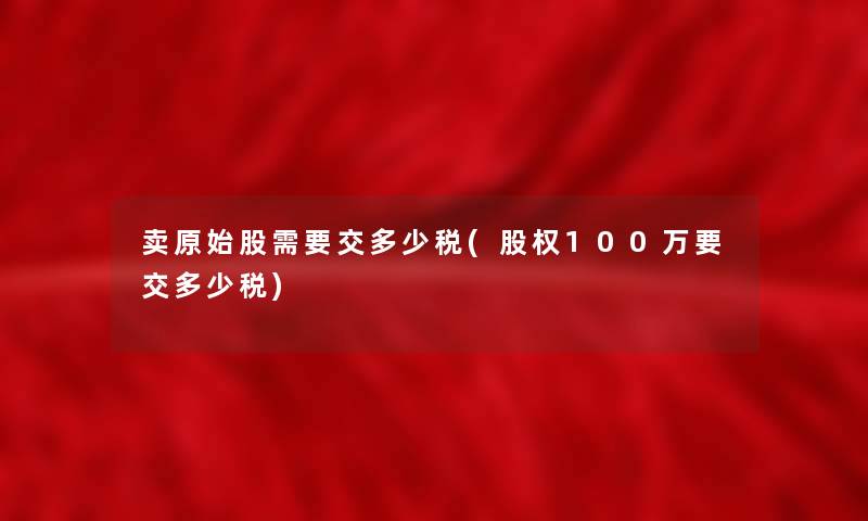 卖原始股需要交多少税(股权100万要交多少税)