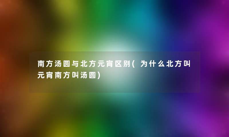 南方汤圆与北方元宵区别(为什么北方叫元宵南方叫汤圆)