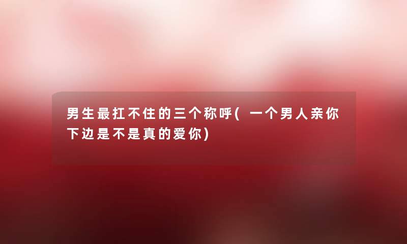 男生扛不住的三个称呼(一个男人亲你下边是不是真的爱你)