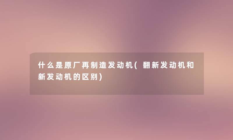 什么是原厂再制造发动机(翻新发动机和新发动机的区别)