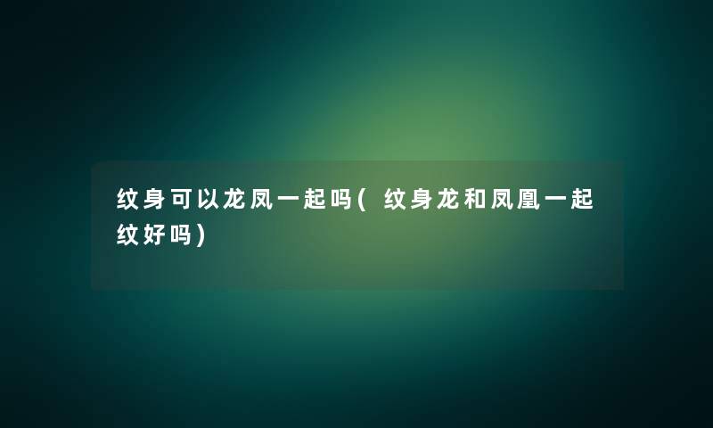 纹身可以龙凤一起吗(纹身龙和凤凰一起纹好吗)