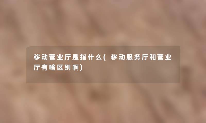 移动营业厅是指什么(移动服务厅和营业厅有啥区别啊)