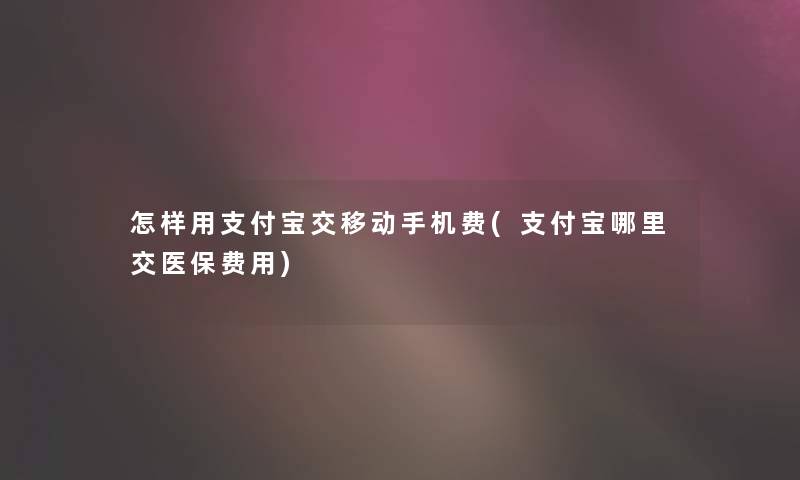 怎样用支付宝交移动手机费(支付宝哪里交医保费用)