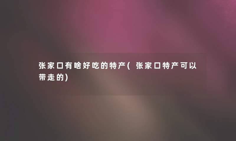 张家口有啥好吃的特产(张家口特产可以带走的)