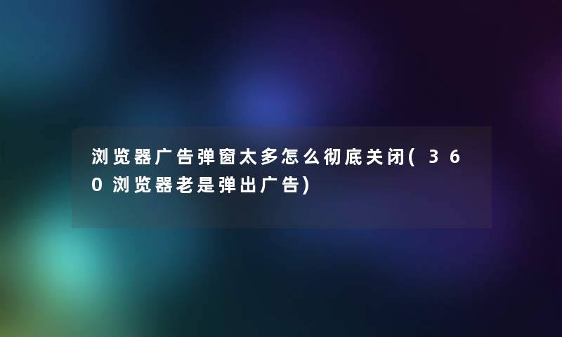 浏览器广告弹窗太多怎么彻底关闭(360浏览器老是弹出广告)