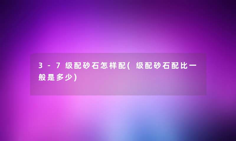 3-7级配砂石怎样配(级配砂石配比一般是多少)