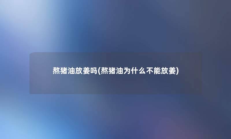 熬猪油放姜吗(熬猪油为什么不能放姜)