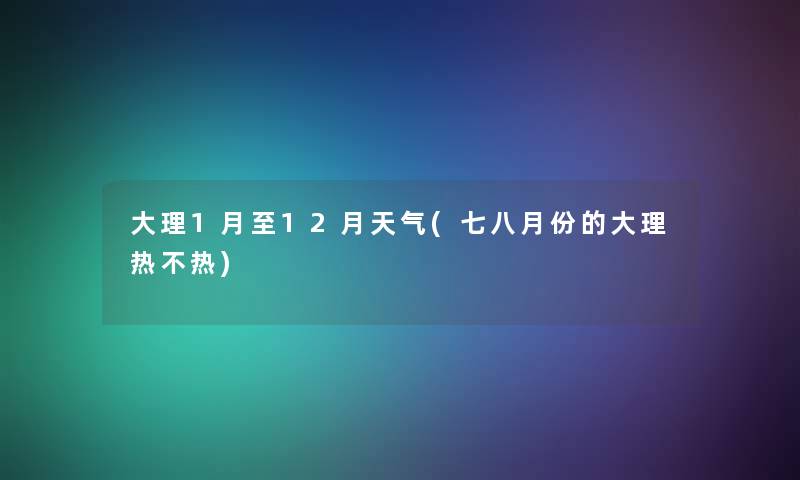 大理1月至12月天气(七八月份的大理热不热) 大理1月至12月天气(七八月份的大理热不热)