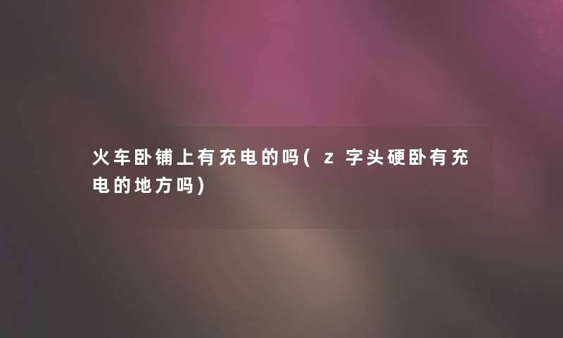 火车卧铺上有充电的吗(z字头硬卧有充电的地方吗)