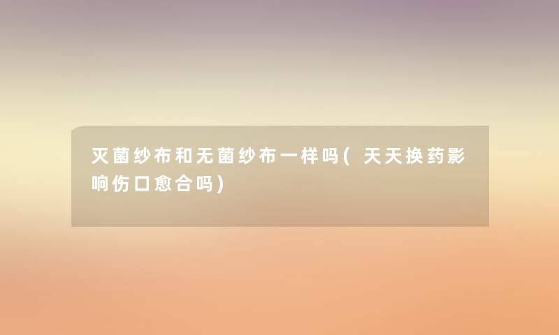 灭菌纱布和无菌纱布一样吗(天天换药影响伤口愈合吗) 灭菌纱布和无菌纱布一样吗(天天换药影响伤口愈合吗)