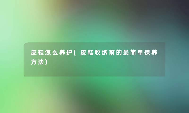 皮鞋怎么养护(皮鞋收纳前的简单保养方法)