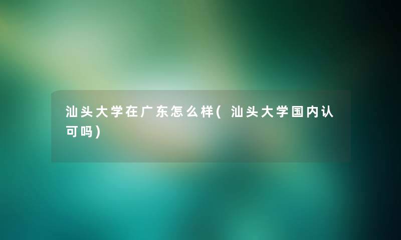 汕头大学在广东怎么样(汕头大学国内认可吗)