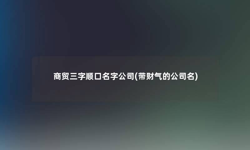 商贸三字顺口名字公司(带财气的公司名)